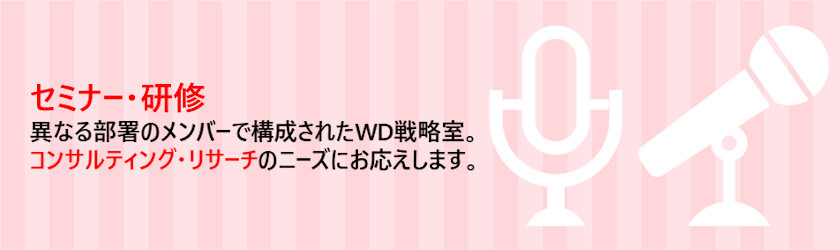 セミナー・研修 異なる部署のメンバーで構成されたWD戦略室。コンサルティング・リサーチのニーズにお応えします。 詳しくはこちら